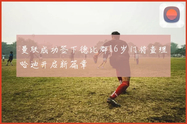 曼联成功签下德比郡16岁门将查理哈迪开启新篇章