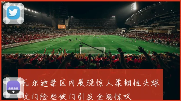 瓦尔迪禁区内展现惊人柔韧性头球攻门险些破门引发全场惊叹