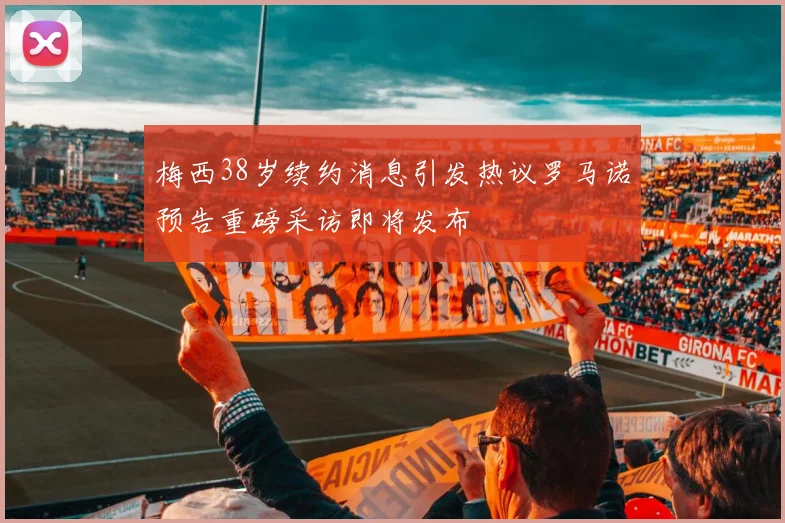 梅西38岁续约消息引发热议罗马诺预告重磅采访即将发布