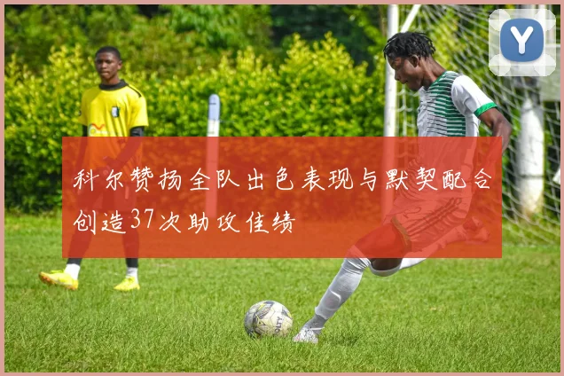 科尔赞扬全队出色表现与默契配合创造37次助攻佳绩