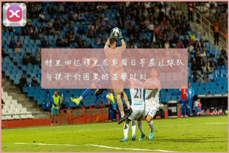 特里回忆穆里尼奥周日早晨让球队与孩子们团聚的温馨时刻
