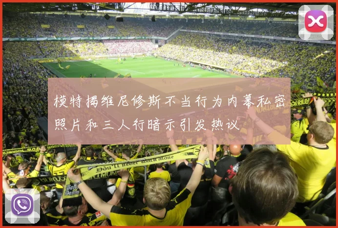 模特揭维尼修斯不当行为内幕私密照片和三人行暗示引发热议