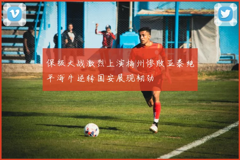 保级大战激烈上演梅州惨败亚泰绝平海牛逆转国安展现韧劲