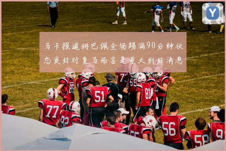 马卡报道姆巴佩全场踢满90分钟状态良好对皇马而言是重大利好消息