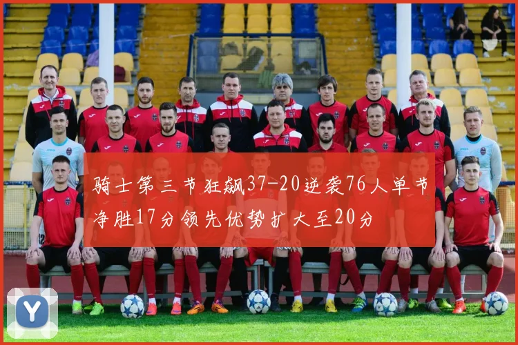 骑士第三节狂飙37-20逆袭76人单节净胜17分领先优势扩大至20分