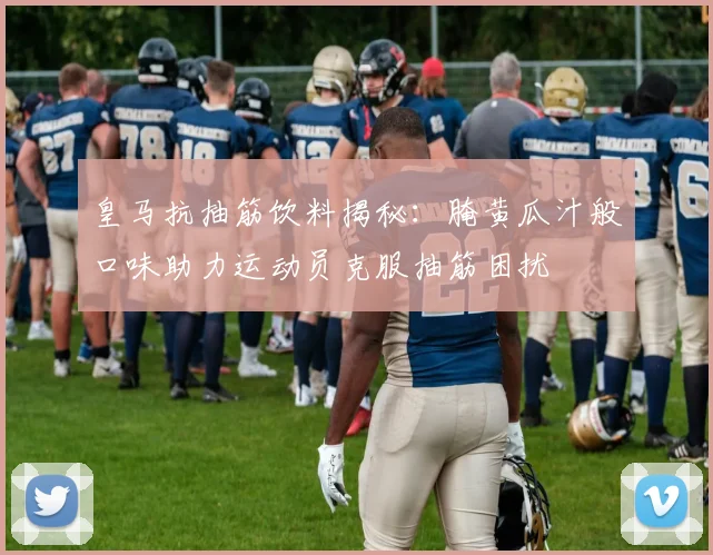 皇马抗抽筋饮料揭秘：腌黄瓜汁般口味助力运动员克服抽筋困扰