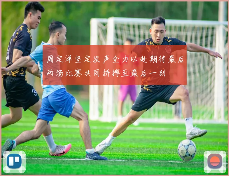 周定洋坚定发声全力以赴期待最后两场比赛共同拼搏至最后一刻