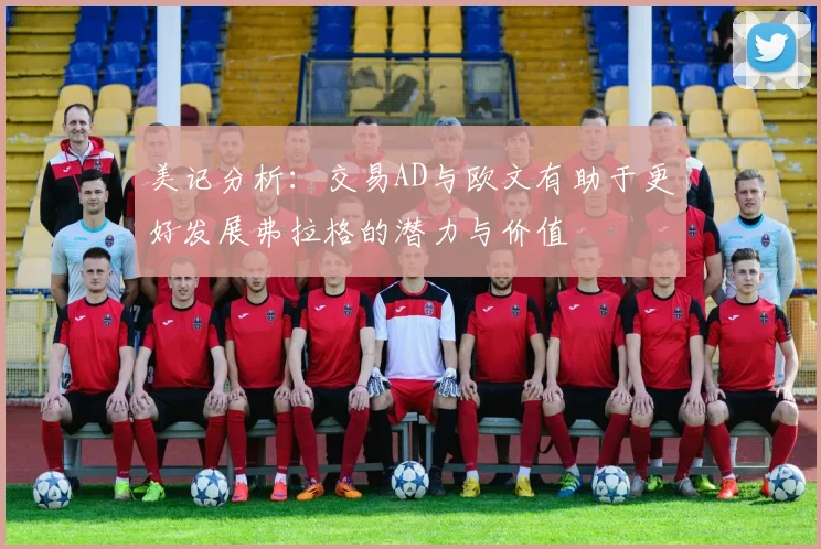 美记分析：交易AD与欧文有助于更好发展弗拉格的潜力与价值