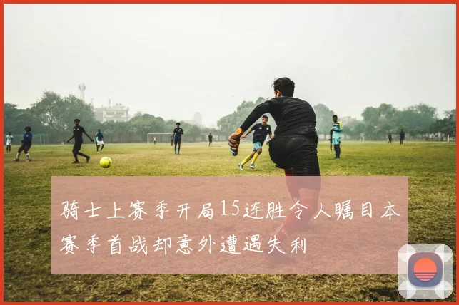 骑士上赛季开局15连胜令人瞩目本赛季首战却意外遭遇失利