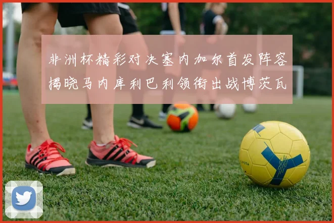 非洲杯精彩对决塞内加尔首发阵容揭晓马内库利巴利领衔出战博茨瓦纳