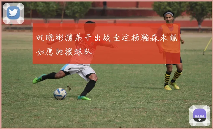 巩晓彬携弟子出战全运杨瀚森未能如愿驰援球队