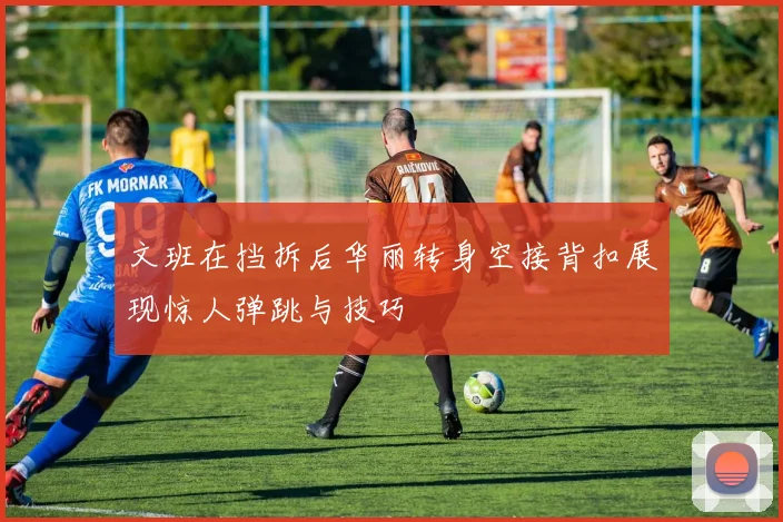 文班在挡拆后华丽转身空接背扣展现惊人弹跳与技巧