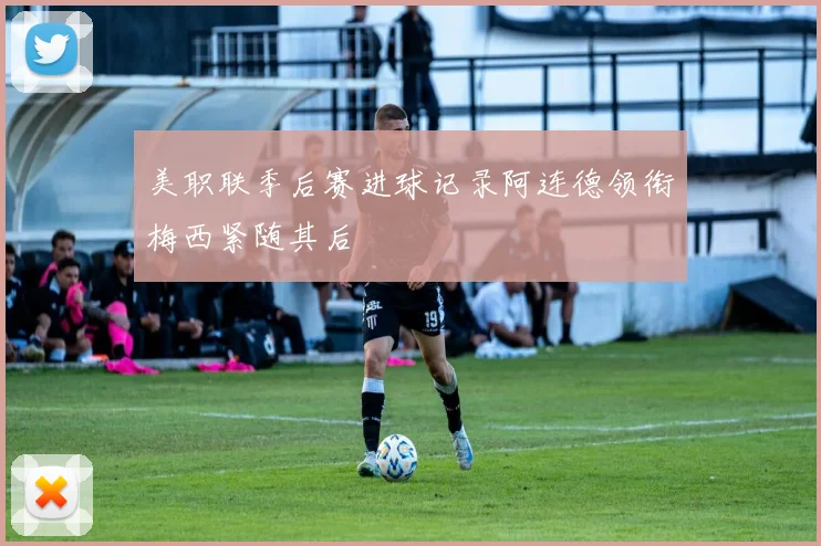 美职联季后赛进球记录阿连德领衔梅西紧随其后