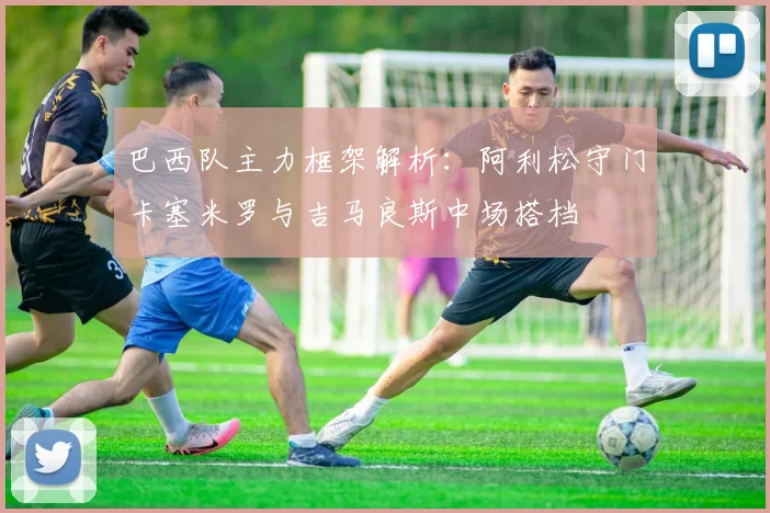 巴西队主力框架解析：阿利松守门卡塞米罗与吉马良斯中场搭档