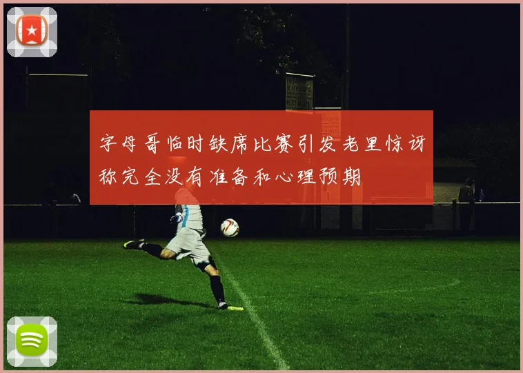 字母哥临时缺席比赛引发老里惊讶称完全没有准备和心理预期