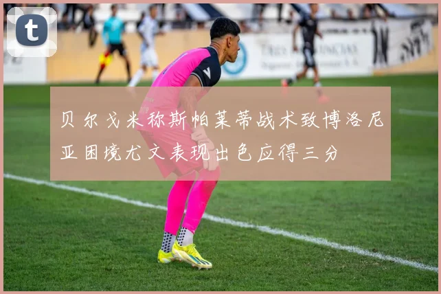 贝尔戈米称斯帕莱蒂战术致博洛尼亚困境尤文表现出色应得三分