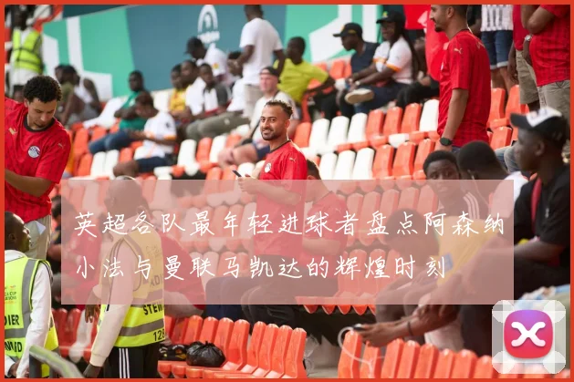 英超各队最年轻进球者盘点阿森纳小法与曼联马凯达的辉煌时刻