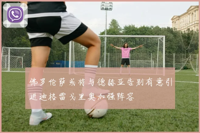 佛罗伦萨或将与德赫亚告别有意引进迪格雷戈里奥加强阵容