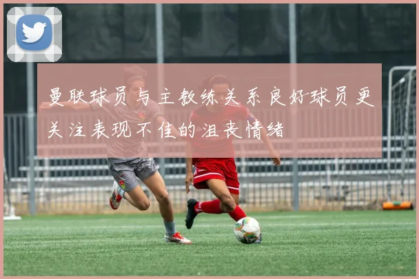 曼联球员与主教练关系良好球员更关注表现不佳的沮丧情绪