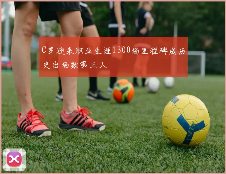 C罗迎来职业生涯1300场里程碑成历史出场数第三人