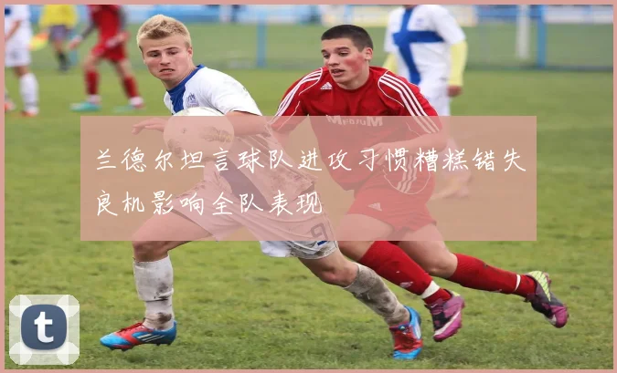 兰德尔坦言球队进攻习惯糟糕错失良机影响全队表现