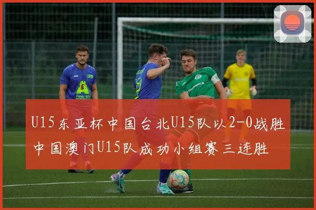 U15东亚杯中国台北U15队以2-0战胜中国澳门U15队成功小组赛三连胜