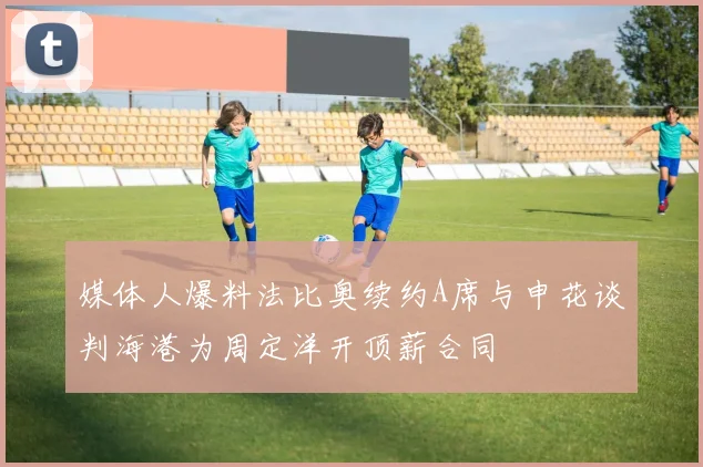 媒体人爆料法比奥续约A席与申花谈判海港为周定洋开顶薪合同