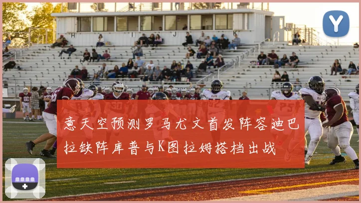意天空预测罗马尤文首发阵容迪巴拉缺阵库普与K图拉姆搭档出战