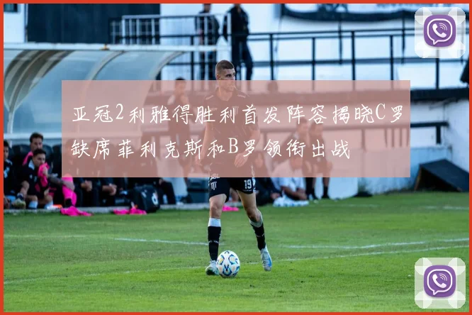 亚冠2利雅得胜利首发阵容揭晓C罗缺席菲利克斯和B罗领衔出战