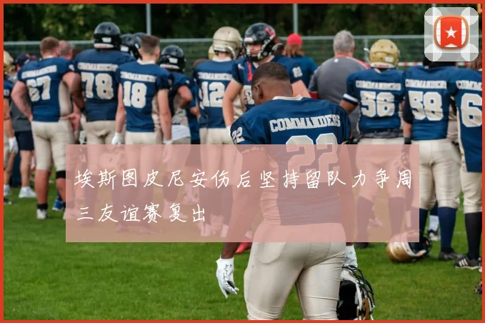 埃斯图皮尼安伤后坚持留队力争周三友谊赛复出
