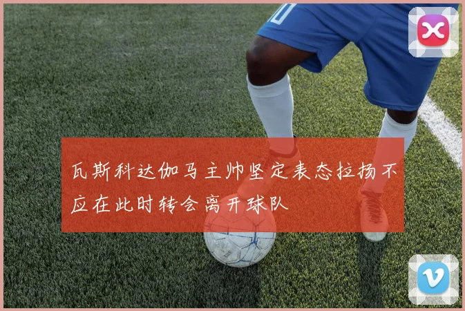 瓦斯科达伽马主帅坚定表态拉扬不应在此时转会离开球队