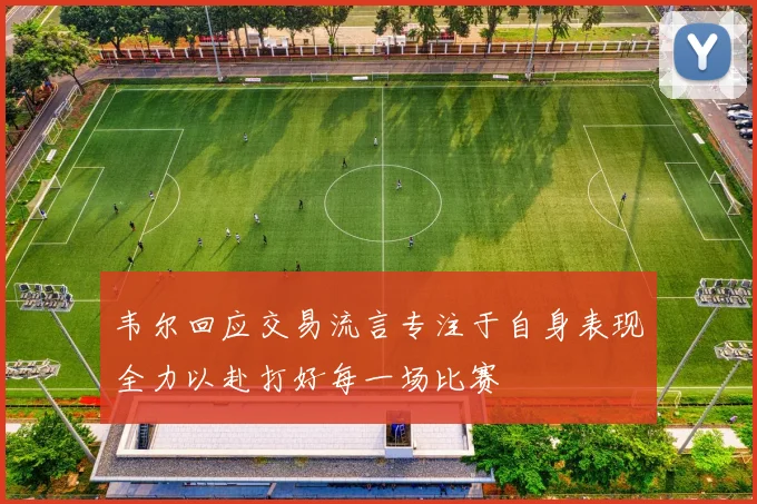 韦尔回应交易流言专注于自身表现全力以赴打好每一场比赛