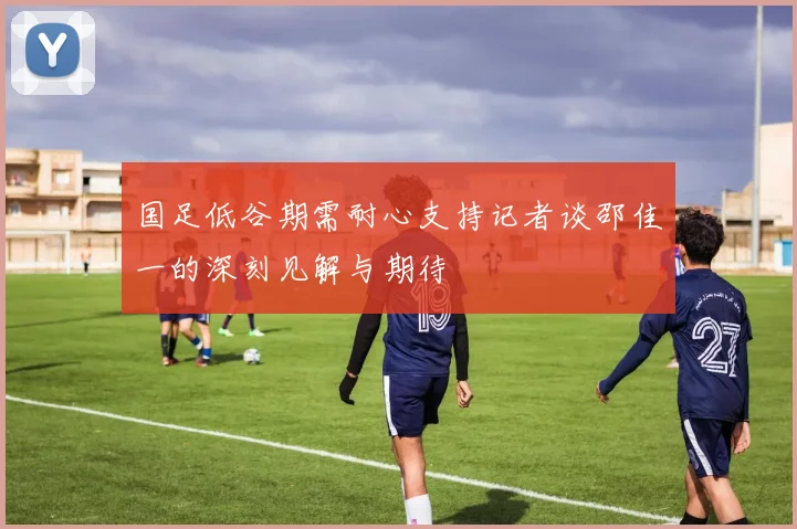 国足低谷期需耐心支持记者谈邵佳一的深刻见解与期待