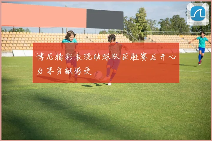 博尼精彩表现助球队获胜赛后开心分享贡献感受