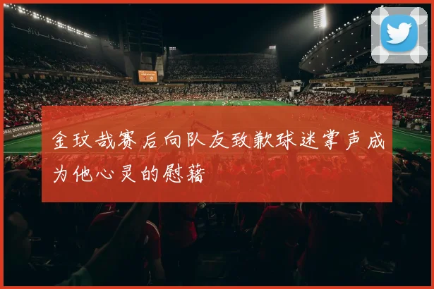 金玟哉赛后向队友致歉球迷掌声成为他心灵的慰藉