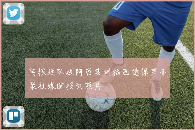 阿根廷队迈阿密集训梅西德保罗齐聚社媒晒报到照片