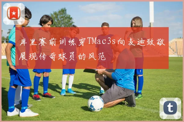 库里赛前训练穿TMac3s向麦迪致敬展现传奇球员的风范
