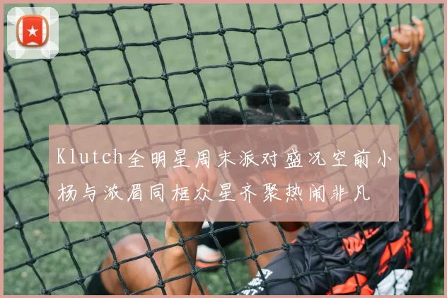 Klutch全明星周末派对盛况空前小杨与浓眉同框众星齐聚热闹非凡
