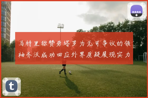马特里称赞劳塔罗为无可争议的领袖齐沃成功回应外界质疑展现实力
