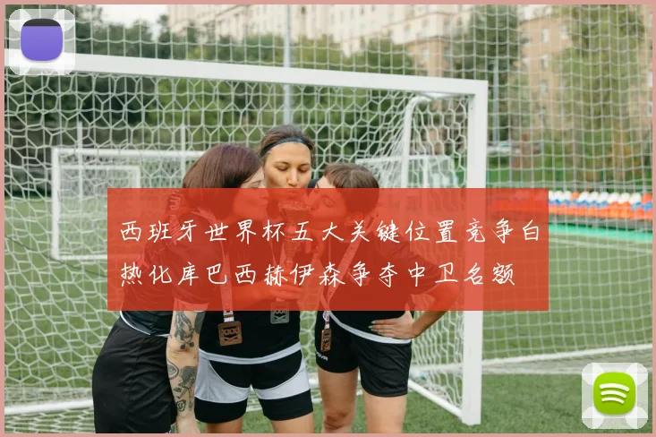 西班牙世界杯五大关键位置竞争白热化库巴西赫伊森争夺中卫名额