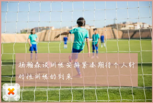 杨瀚森谈训练安排紧凑期待个人针对性训练的到来
