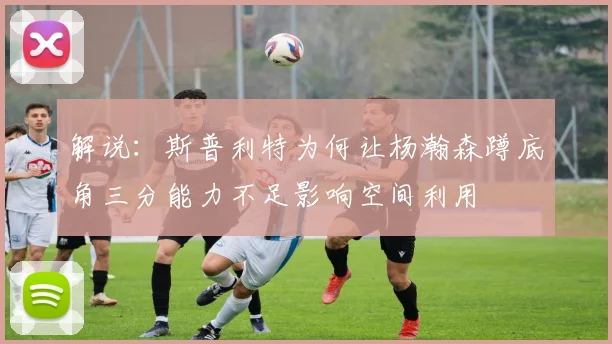 解说：斯普利特为何让杨瀚森蹲底角三分能力不足影响空间利用