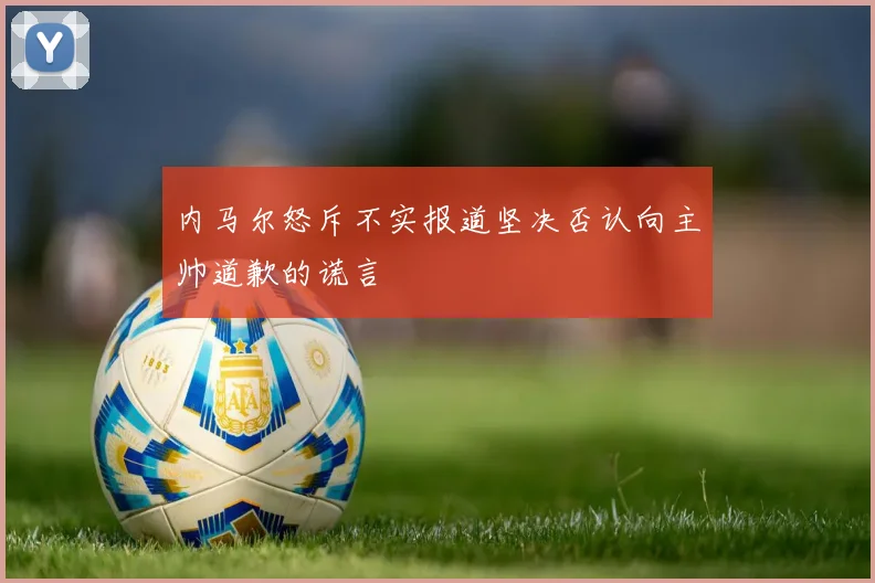 内马尔怒斥不实报道坚决否认向主帅道歉的谎言